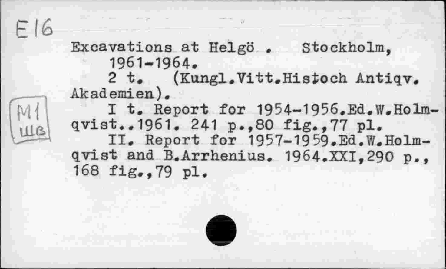 ﻿Stockholm
ше>
Excavations at Helgö
1961-1964.
2 t. (Kungl.Vitt.Histoch Antiqv. pki j
I t. Report for 1954-1956.Ed.W.Holm-qvist.,1961. 241 p.,80 fig.,77 pl.
II. Report for 1957-1959.Ed.W.Holm-qvist and B.Arrhenius. 1964.XXI,290 p., 168 fig.,79 pl.